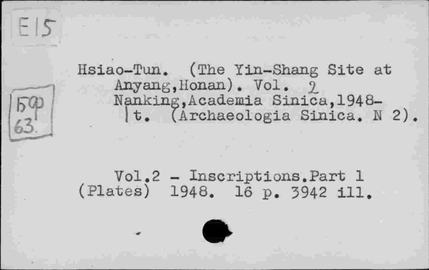 ﻿Hsiao-Tun. (The Yin-Shang Site at
Anyang,Honan). Vol. 2
Nanking,Academia Sinica,1948-lt. (Archaeologia Sinica. N 2).
Vol.2 - Inscriptions.Part 1 (Plates) 1948. 16 p. 3942 ill.